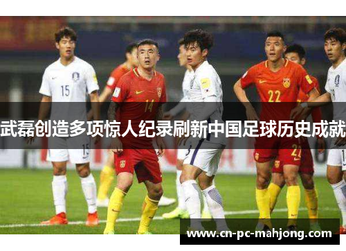 武磊创造多项惊人纪录刷新中国足球历史成就