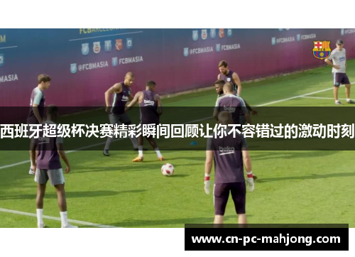 西班牙超级杯决赛精彩瞬间回顾让你不容错过的激动时刻