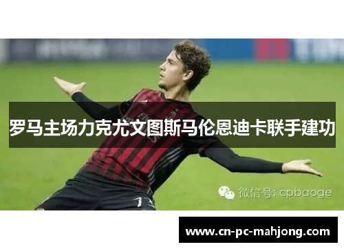 罗马主场力克尤文图斯马伦恩迪卡联手建功