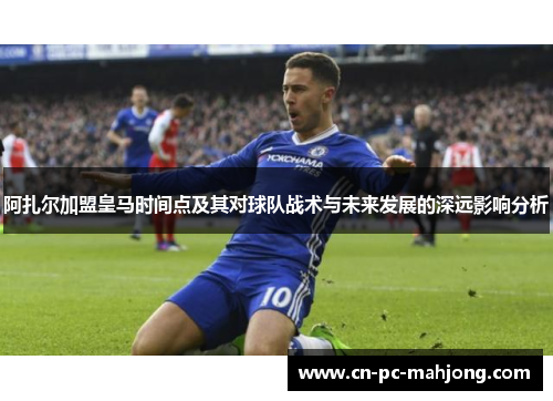 阿扎尔加盟皇马时间点及其对球队战术与未来发展的深远影响分析